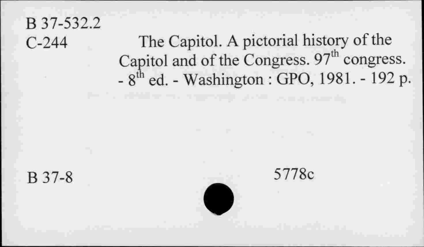 ﻿B 37-532.2
C-244
The Capitol. A pictorial history of the Capitol and of the Congress. 97lh congress. - 8th ed. - Washington : GPO, 1981. - 192 p.
B 37-8
5778c